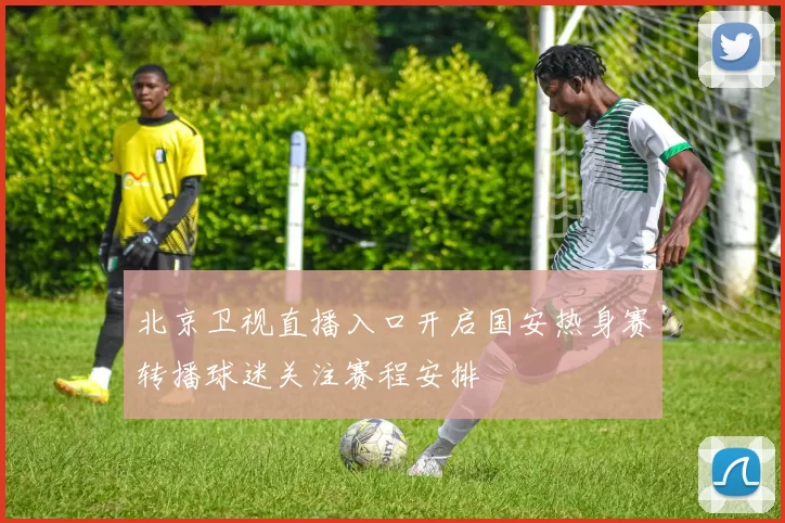 北京卫视直播入口开启国安热身赛转播球迷关注赛程安排