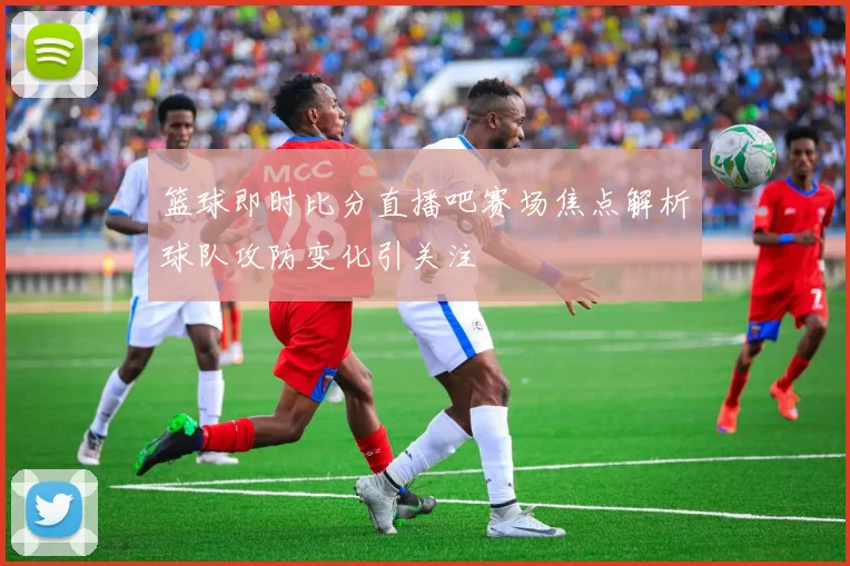 篮球即时比分直播吧赛场焦点解析球队攻防变化引关注