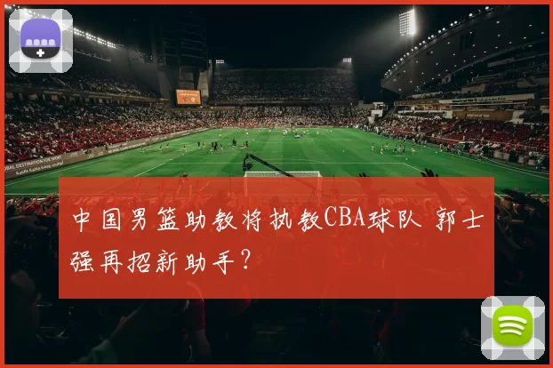 中国男篮助教将执教CBA球队 郭士强再招新助手？