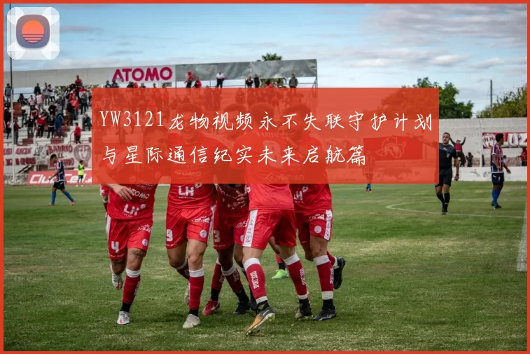 YW3121龙物视频永不失联守护计划与星际通信纪实未来启航篇