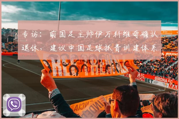 专访：前国足主帅伊万科维奇确认退休，建议中国足球抓青训建体系