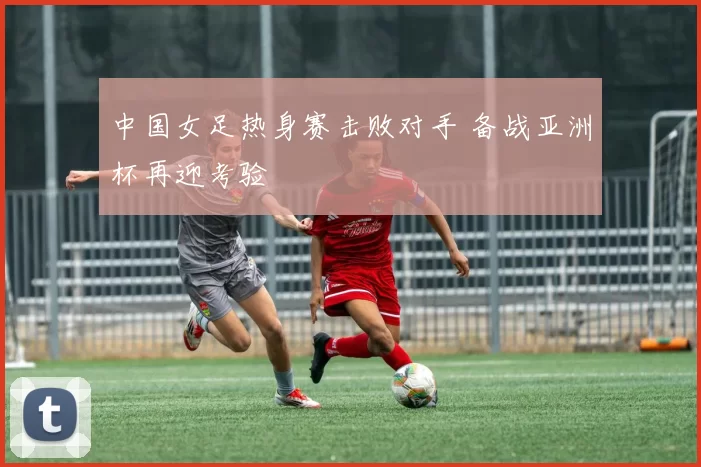 中国女足热身赛击败对手 备战亚洲杯再迎考验