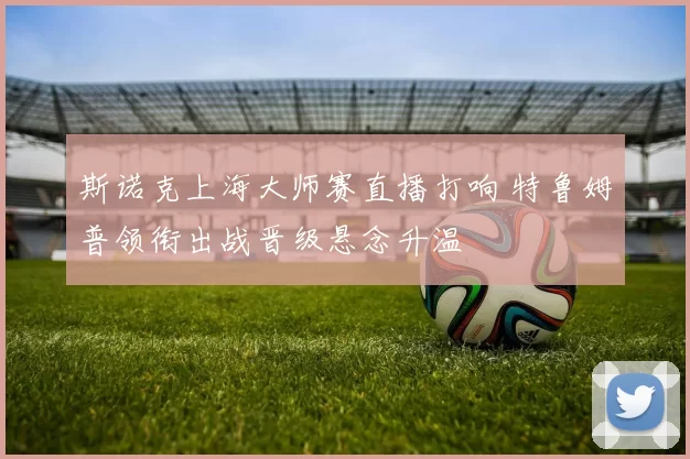 斯诺克上海大师赛直播打响 特鲁姆普领衔出战晋级悬念升温