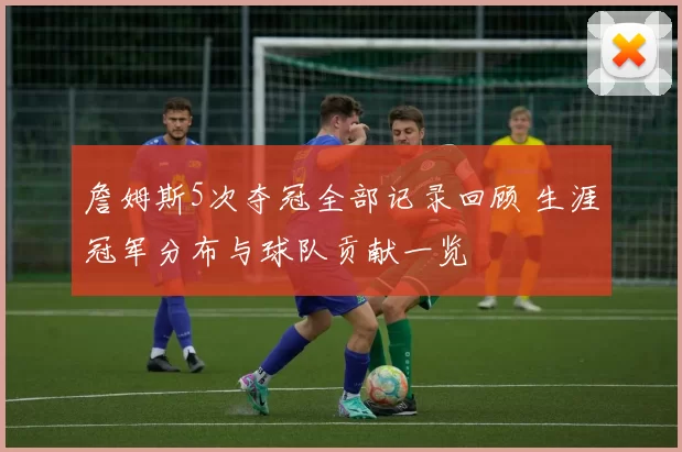 詹姆斯5次夺冠全部记录回顾 生涯冠军分布与球队贡献一览