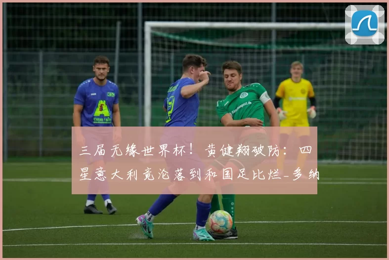 三届无缘世界杯!黄健翔破防:四星意大利竟沦落到和国足比烂_多纳鲁马_什么_扩军