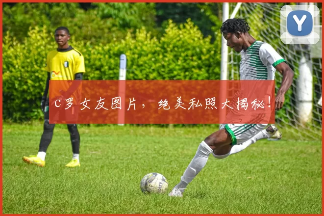 c罗女友图片，绝美私照大揭秘！