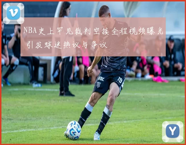 NBA史上罕见裁判空接全程视频曝光 引发球迷热议与争议