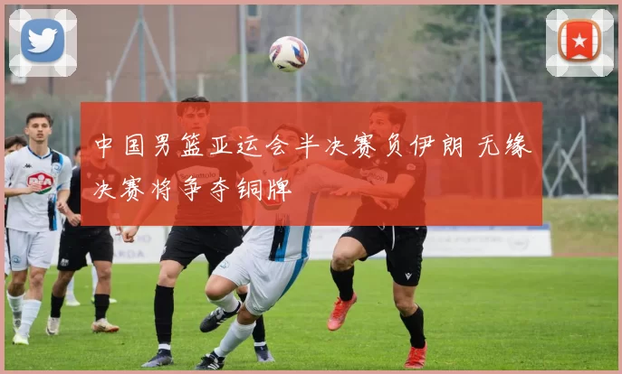 中国男篮亚运会半决赛负伊朗 无缘决赛将争夺铜牌