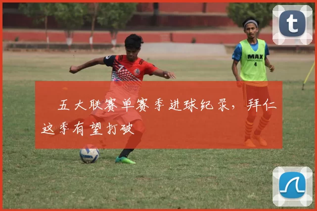 ​五大联赛单赛季进球纪录，拜仁这季有望打破