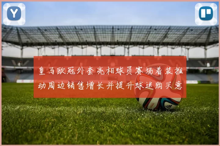 皇马欧冠外套亮相球员赛场着装推动周边销售增长并提升球迷购买意愿