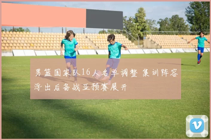 男篮国家队16人名单调整 集训阵容浮出后备战亚预赛展开