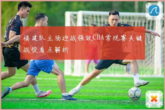 福建队主场迎战强敌CBA常规赛关键战役看点解析