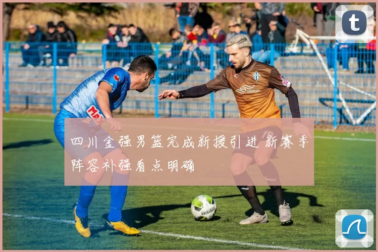 四川金强男篮完成新援引进 新赛季阵容补强看点明确