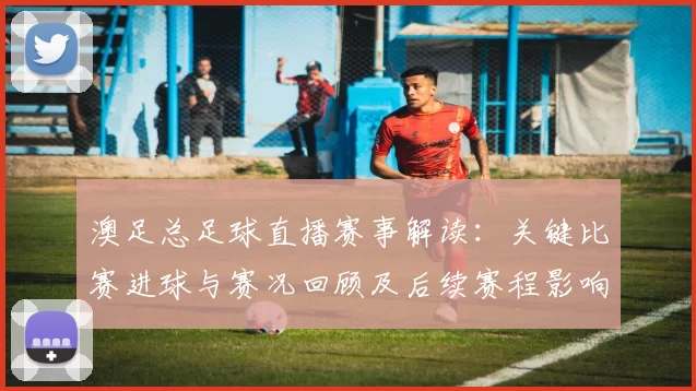 澳足总足球直播赛事解读:关键比赛进球与赛况回顾及后续赛程影响