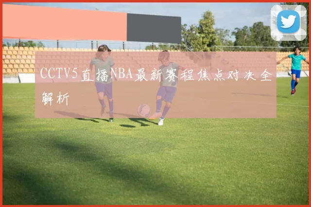 CCTV5直播NBA最新赛程焦点对决全解析