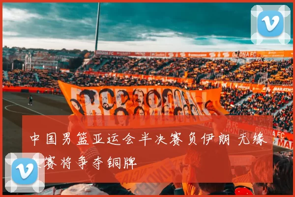 中国男篮亚运会半决赛负伊朗 无缘决赛将争夺铜牌