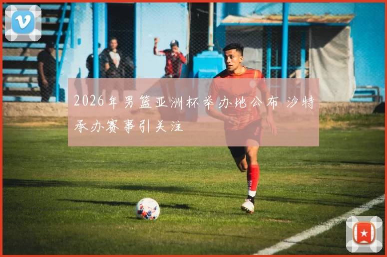 2026年男篮亚洲杯举办地公布 沙特承办赛事引关注