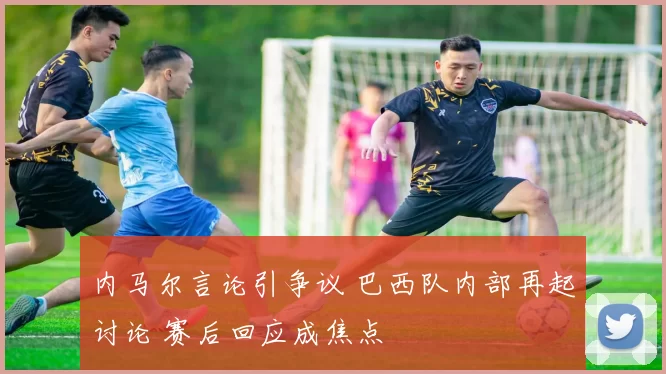 内马尔言论引争议 巴西队内部再起讨论 赛后回应成焦点