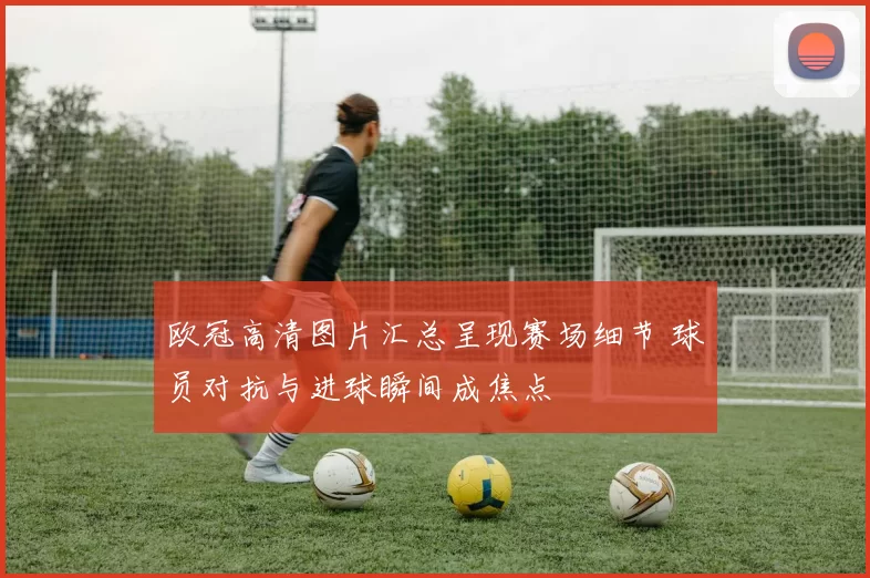 欧冠高清图片汇总呈现赛场细节 球员对抗与进球瞬间成焦点