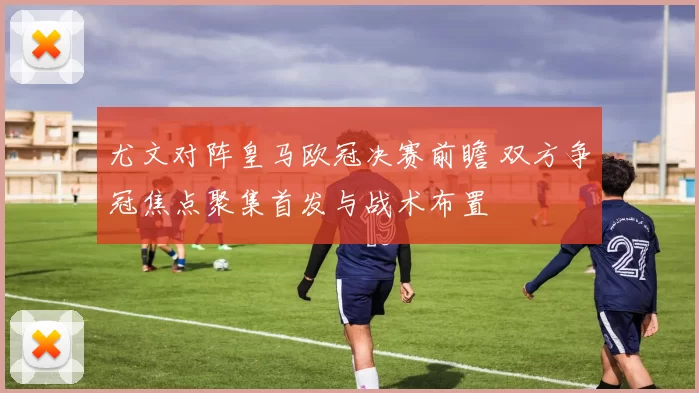 尤文对阵皇马欧冠决赛前瞻 双方争冠焦点聚集首发与战术布置