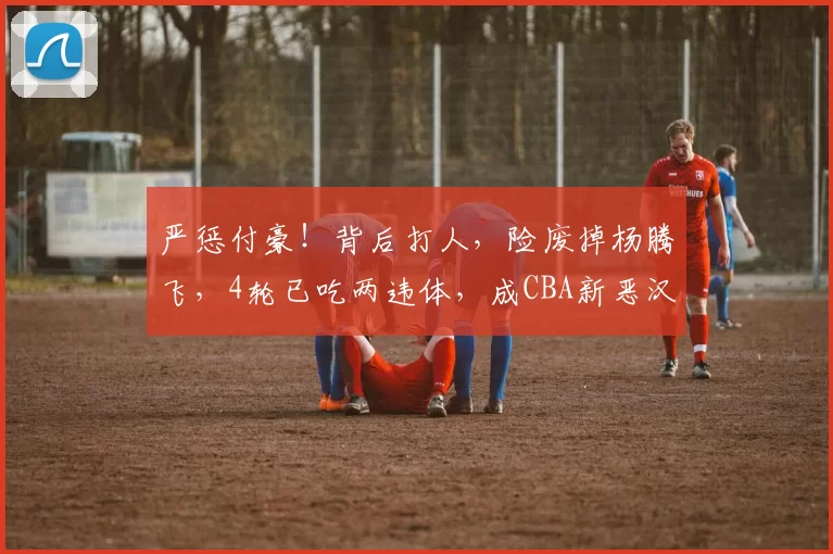 严惩付豪！背后打人，险废掉杨腾飞，4轮已吃两违体，成CBA新恶汉