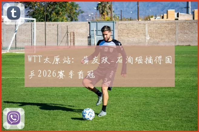 WTT太原站：黄友政_石洵瑶摘得国乒2026赛季首冠