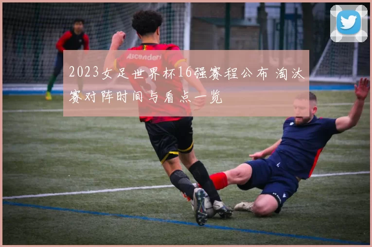 2023女足世界杯16强赛程公布 淘汰赛对阵时间与看点一览