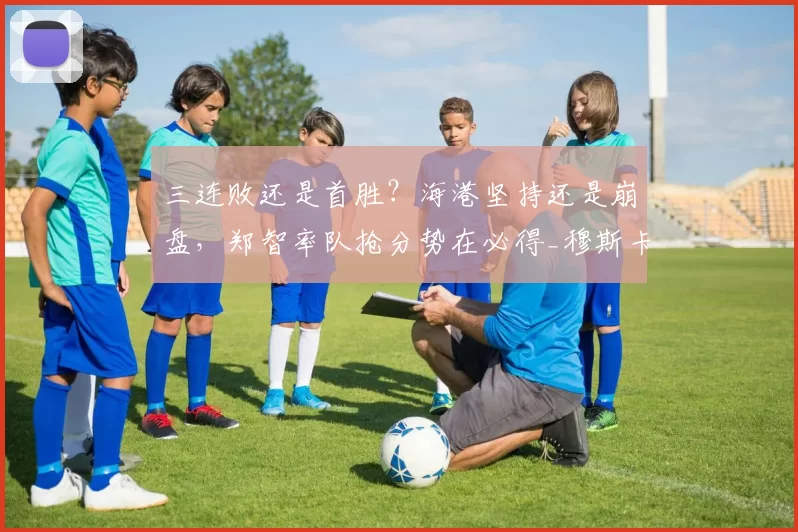 三连败还是首胜?海港坚持还是崩盘,郑智率队抢分势在必得_穆斯卡特_比赛_西海岸