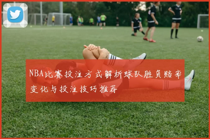 NBA比赛投注方式解析球队胜负赔率变化与投注技巧推荐