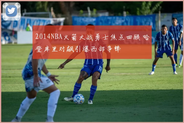 2014NBA火箭大战勇士焦点回顾 哈登库里对飙引爆西部争锋