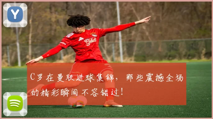 C罗在曼联进球集锦，那些震撼全场的精彩瞬间不容错过！