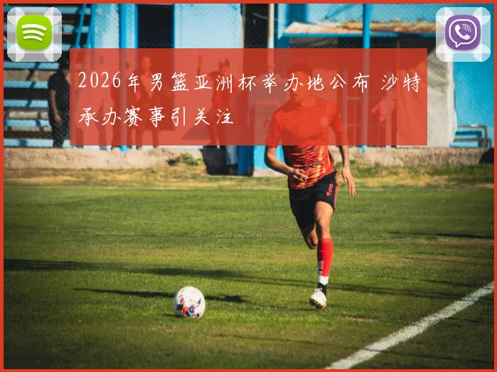 2026年男篮亚洲杯举办地公布 沙特承办赛事引关注