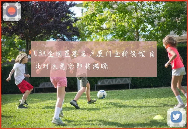 CBA全明星赛落户厦门全新场馆 南北对决悬念即将揭晓