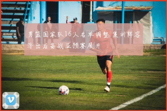 男篮国家队16人名单调整 集训阵容浮出后备战亚预赛展开