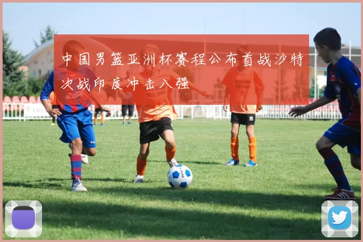 中国男篮亚洲杯赛程公布首战沙特次战印度冲击八强