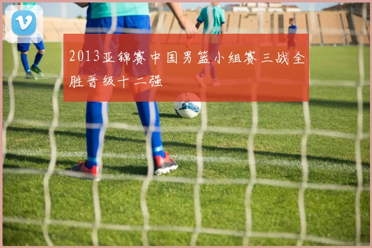 2013亚锦赛中国男篮小组赛三战全胜晋级十二强