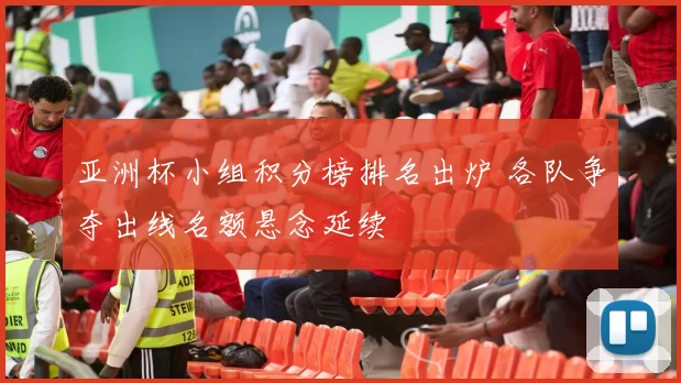 亚洲杯小组积分榜排名出炉 各队争夺出线名额悬念延续