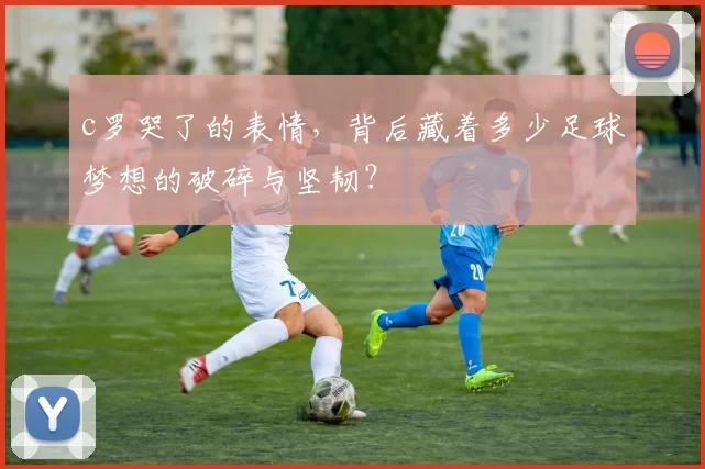c罗哭了的表情，背后藏着多少足球梦想的破碎与坚韧？