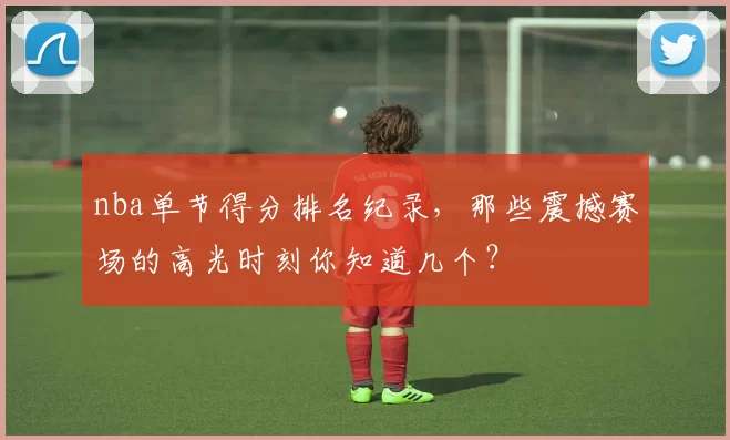nba单节得分排名纪录，那些震撼赛场的高光时刻你知道几个？