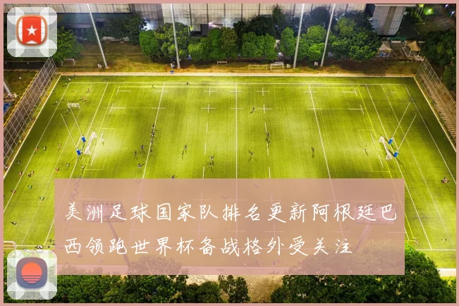 美洲足球国家队排名更新阿根廷巴西领跑世界杯备战格外受关注