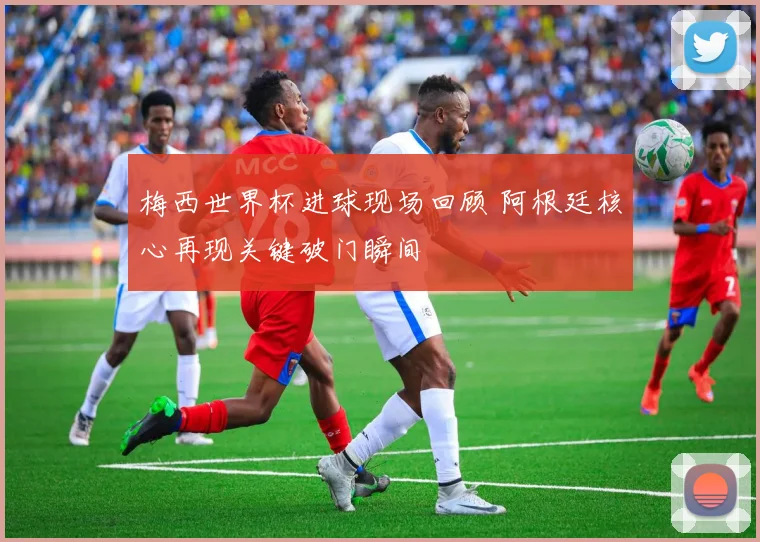 梅西世界杯进球现场回顾 阿根廷核心再现关键破门瞬间