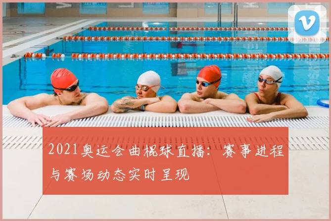 2021奥运会曲棍球直播：赛事进程与赛场动态实时呈现