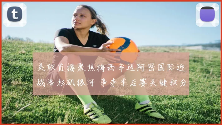 美职直播聚焦梅西率迈阿密国际迎战洛杉矶银河 争夺季后赛关键积分