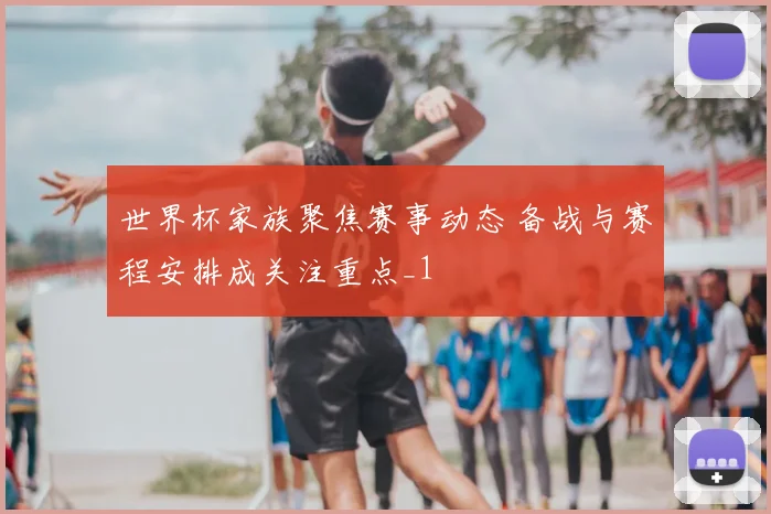 世界杯家族聚焦赛事动态 备战与赛程安排成关注重点_1
