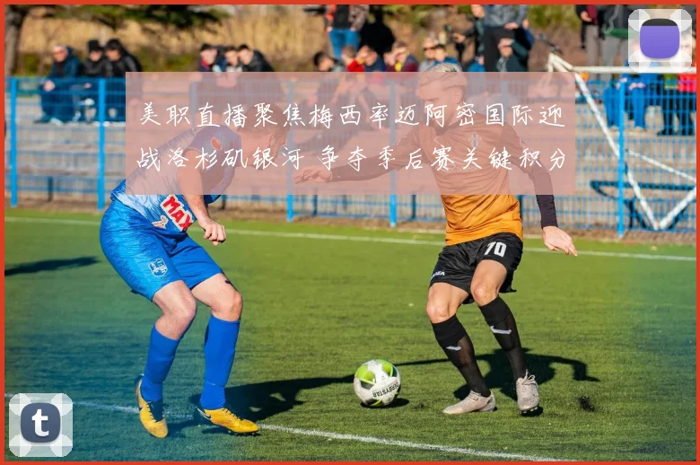 美职直播聚焦梅西率迈阿密国际迎战洛杉矶银河 争夺季后赛关键积分