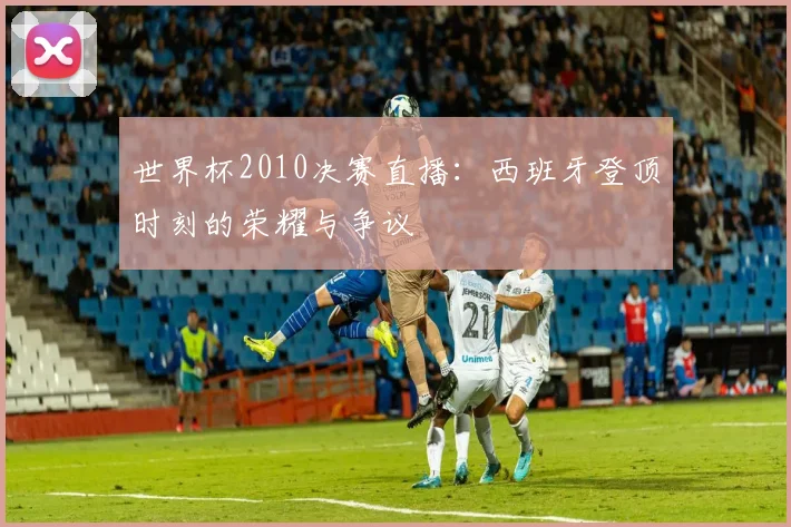 世界杯2010决赛直播:西班牙登顶时刻的荣耀与争议